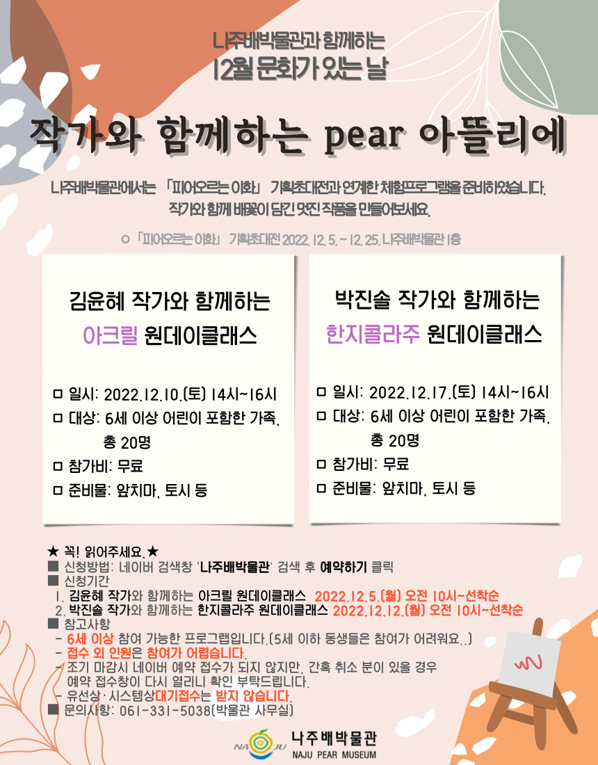 나주배박물관과 함께하는 12월 문화가 있는 날 작가와 함께하는 pear 아뜰리에 나주배박물관에서는  「피어오르는이화」 기획초대전과 연계한 체험프로그램을 준비하였습니다. 작가와 함께 배꽃이 담긴 멋진 작품을 만들어보세요.「피어오르는」 기획초대전 2022. 12. 5.~12. 25. 나주배박물관1층 김윤혜 작가와 함께하는 아크릴 원데이클래스 박진솔 작가와 함께하는 한지콜라주 원데이클래스 일시: 2022.12.10.(토) 14시~16시 일시: 2022.12.17.(토) 14시~16시 대상: 6세 이상 어린이 포함한 가족, 총 20명 참가비: 무료 준비물: 앞치마, 토시 등 ★ 꼭! 읽어주세요. ★ 신청방법: 네이버 검색창 \