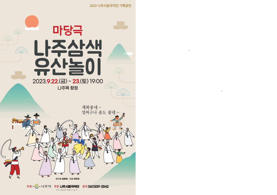 2023 나주시립국악단 기획공연 마당극 나주삼색 유산놀이 2023.9.22.(금)~23.(토)19:00 나주목 향청 제화좋네~얼씨구나 좀도 좋네~ 총연출 윤종호｜연출:박강희, 주최:나주시, 주관:나주시립국악단, 문의:061)339-2542 우천시 공연일정이 변경될 수 있습니다.