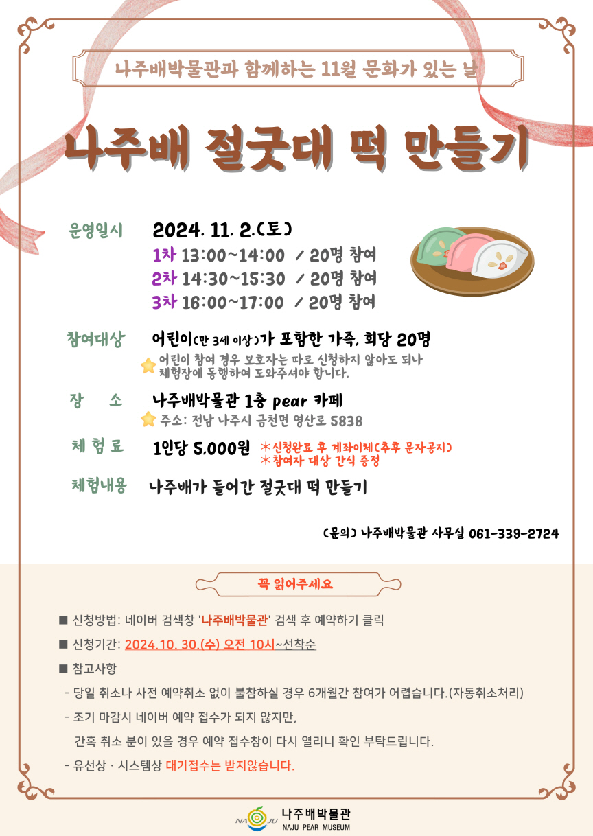 나주배박물관과 함께하는 11월 문화가 있는 날 나주배 절굿대 떡 만들기  운영일시 2024. 11. 2.(토) 1차 13:00~14:00 / 20명 참여 2차 14:30~15:30 / 20명 참여 3차 16:00~17:00 / 20명 참여  참여대상 어린이(만 3세 이상)가 포함한 가족, 회당 20명 ⭐ 어린이 참여 경우 보호자는 따로 신청하지 않아도 되나 체험장에 동행하며 도와주셔야 합니다.  장 소 나주배박물관 1층 pear 카페 주소: 전남 나주시 금천면 영산로 5838  체험료 1인당 5,000원 ⭐ 신청완료 후 계좌이체(추후 문자공지) ⭐ 참여자 대상 간식 증정  체험내용 나주배가 들어간 절굿대 떡 만들기  문의 나주배박물관 사무실 061-339-2724  꼭 읽어주세요 - 신청방법: 네이버 검색창 \\\
