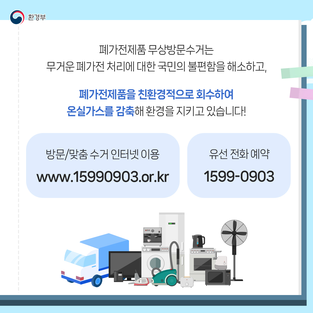 [환경부] 폐가전제품 무상방문수거는 무거운 폐가전 처리에 대한 국민의 불편함을 해소하고, 폐가전제품을 친환경적으로 회수하여 온실가스를 감축해 환경을 지키고 있습니다! 방문/맞춤 수거 인터넷 이용 www.15990903.or.kr | 유선 전화 예약 1599-0903 (트럭, 티비, 청소기, 세탁기, 오븐, 에어컨, 전기포트, 선풍기, 토스트기 등 그림)