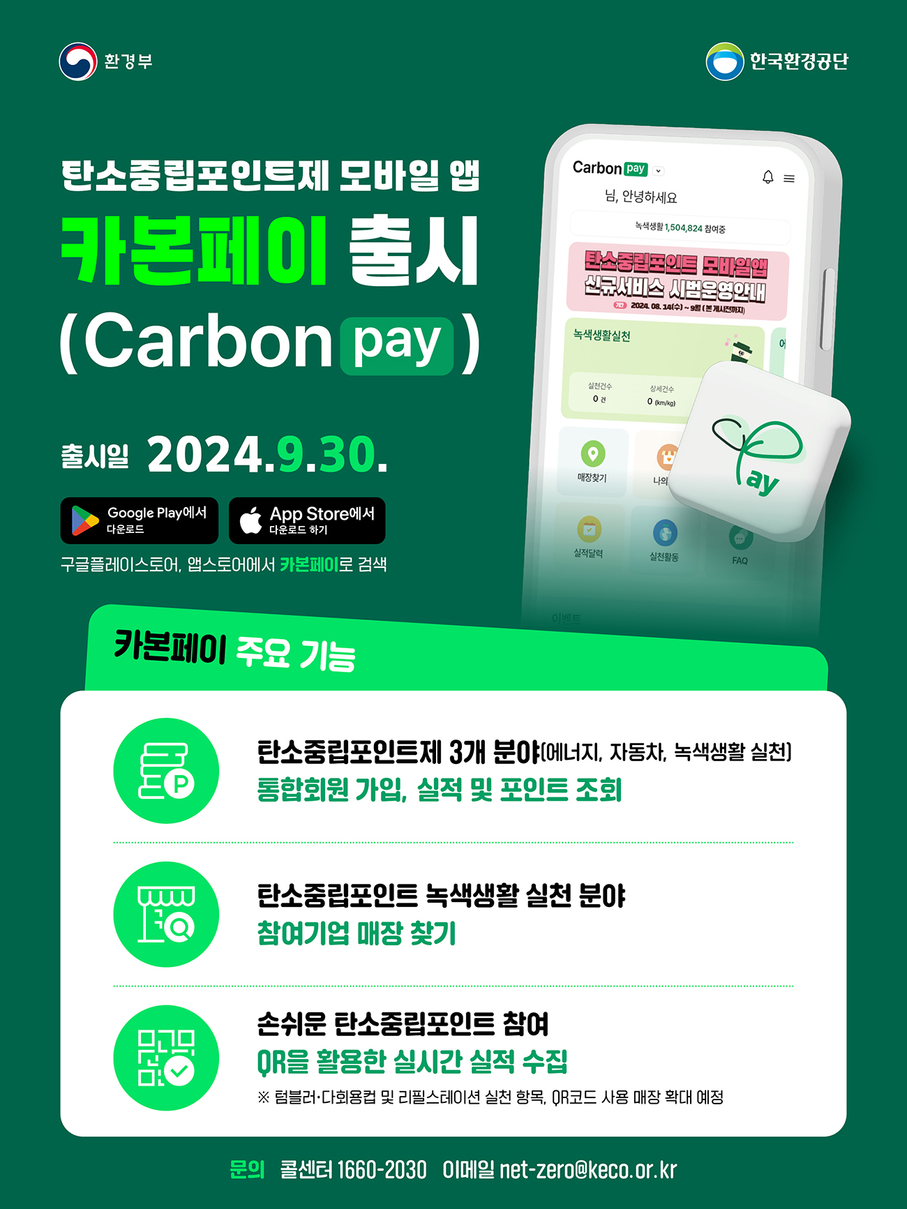 [환경부|한국환경공단] 탄소중립포인트제 모바일 앱 카본페이 출시 (Carbon pay) 출시일 2024.9.30. /Google Play에서 다운로드 /App Store에서 다운로드 하기 /구글플레이스토어, 앱스토어에서 카본페이로 검색 (Carbon pay ,님, 안녕하세요 , 녹색생활 1,504,824 참여중,탄소중립포인트 모바일앱 신규서비스 시범운영안내 202408. 14(수)~9월(본게시전까지) / 녹색생활실천 실천건수 0건 상세건수0 (km/kg) 새싹그림ay마크 (매장찾기 /나의 /실적달력/ 실천활동/ FAQ)그려진 핸드폰 화면 / 카본페이 주요 기능 - 탄소중립포인트제 3개 분야(에너지, 자동차, 녹색생활 실천) - 통합회원가입, 실적 및 포인트조회 / 탄소중립포인트 녹색생활 실천 분야 - 참여기업 매장 찾기/ 손쉬운 탄소중립포인트 참여 - QR을 활용한 실시간 실적 수집 ※ 텀블러·다회용컵 및 리필스테이션 실천 항목, QR코드 사용 매장 확대 예정 문의 콜센터 1660-2030 이메일 net-zero@keco.or.kr