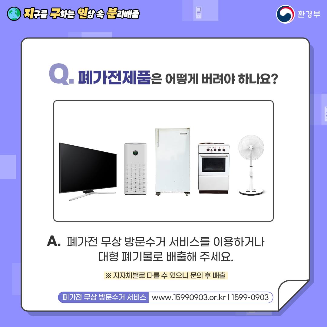 [지구를 구하는 일상 속 분리배출 | 환경부] Q. 폐가전제품은 어떻게 버려야 하나요? [TV, 공기청정기, 냉장고, 오븐, 선풍기 사진] A. 폐가전 무상 방문수거 서비스를 이용하거나 대형폐기물로 배출해 주세요. ※지자체별로 다를 수 있으니 문의 후 배출 [폐가전 무상방문수거 서비스 www.15990903.or.kr|1599-0903]