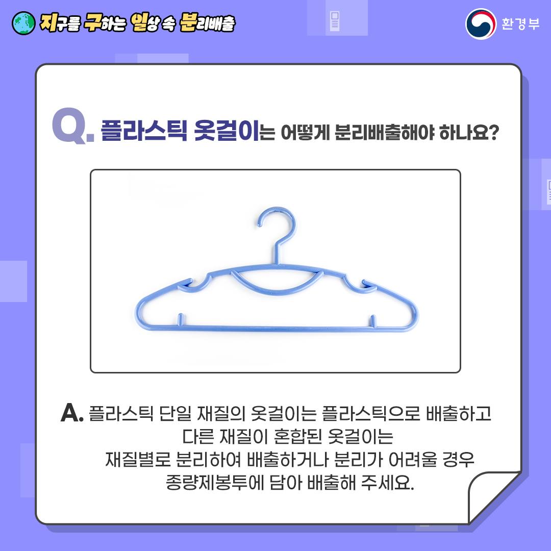 [지구를 구하는 일상 속 분리배출 | 환경부] Q. 플라스틱 옷걸이는 어떻게 분리배출해야 하나요? [파란색 플라스틱 옷걸이 사진] A. 플라스틱 단일 재질의 옷걸이는 플라스틱으로 배출하고 다른 재질이 혼합된 옷걸이는 재질별로 분리하여 배출하거나 분리가 어려울 경우 종량제봉투에 담아 배출해 주세요.