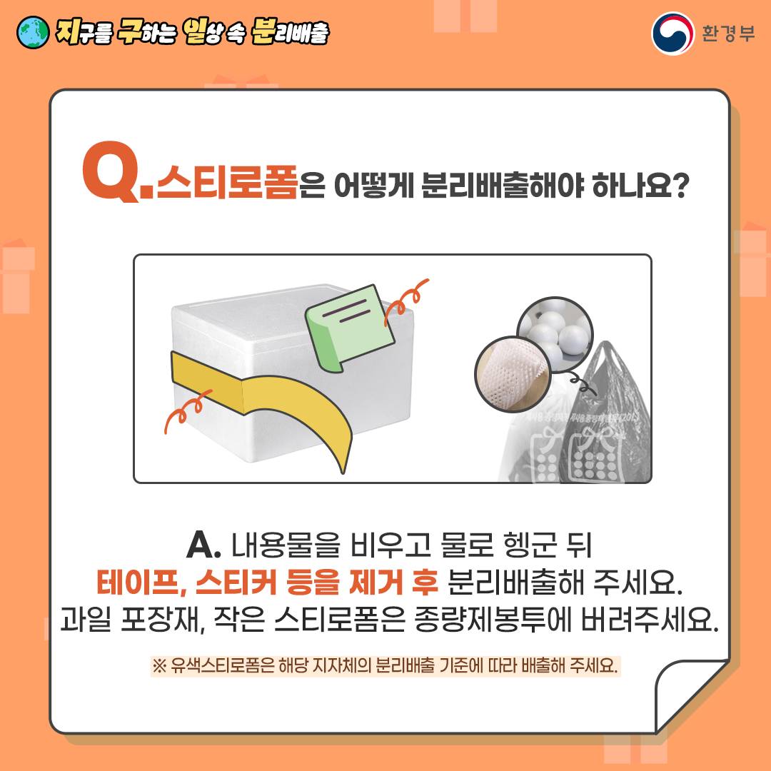 [지구를 구하는 일상 속 분리배출 | 환경부] Q. 스트로폼은 어떻게 분리배출해야 하나요? [스트로폼 박스에 테이프, 스티커를 제거하는 그림, 작은 스트로폼은 종량제에 버리는 그림] A. 내용물을 비우고 물로 헹군 뒤 테이프, 스티커 등을 제거 후 분리배출해 주세요. 과일 포장재, 작은 스트로폼은 종량제봉투에 버려주세요. ※ 유색스트로폼은 해당 지자체의 분리배출 기준에 따라 배출해 주세요.