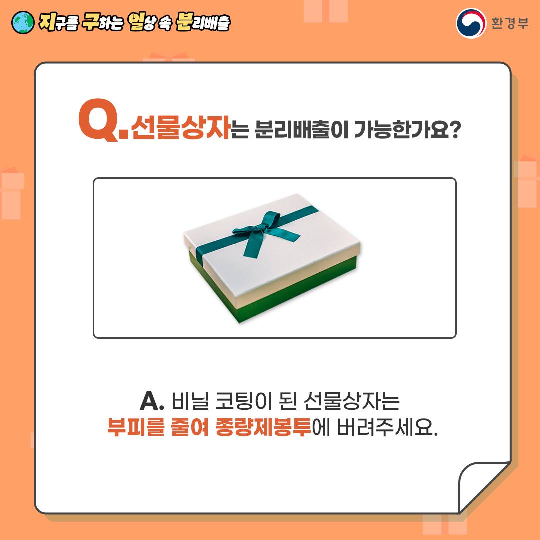 [지구를 구하는 일상 속 분리배출 | 환경부] Q. 선물상자는 분리배출이 가능한가요? [선물상자 사진] A. 비닐 코팅이 된 선물상자는 부피를 줄여 종랼제봉투에 버려주세요.