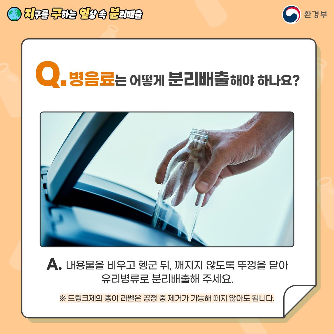 [지구를 구하는 일상 속 분리배출 | 환경부] Q. 병음료는 어떻게 분리배출해야 하나요? [병음료를 쓰레기통에 버리는 모습] A. 내용물을 비우고 헹군 뒤, 깨지지 않도록 뚜껑을 닫아 유리병류로 분리배출해 주세요. ※ 드링크제의 종이 라벨은 공정 중 제거가 가능해 떼지 않아도 됩니다.