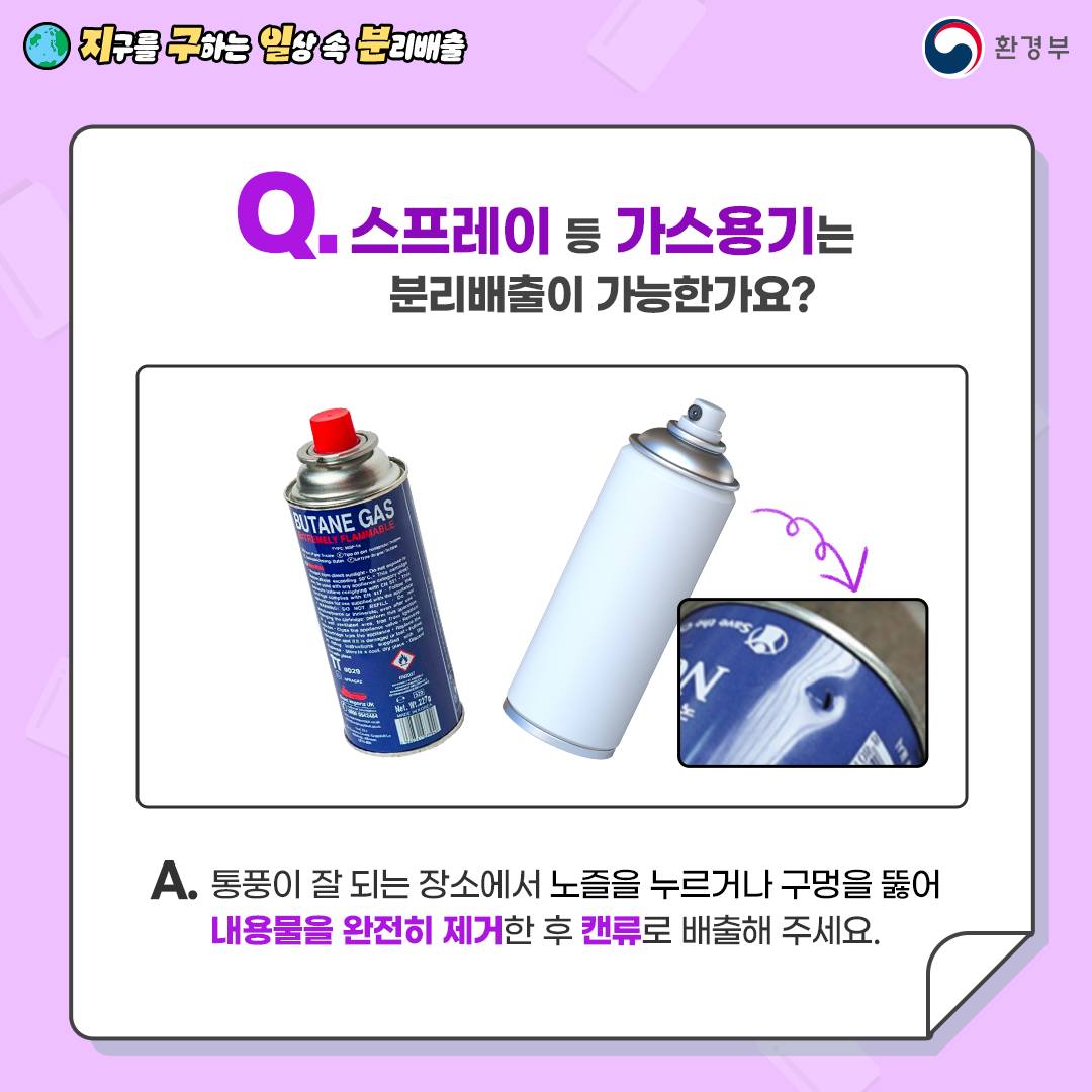 [지구를 구하는 일상 속 분리배출 | 환경부] Q. 스프레이 등 가스용기는 분리배출이 가능한가요? [파란색 가스용기, 하얀색 스프레이] A. 통풍이 잘 되는 장소에서 노즐을 누르거나 구멍을 뚫어 내용물을 완전히 제거한 후 캔류로 배출해 주세요.