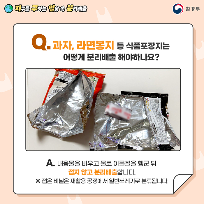  [지구를 구하는 일상 속 분리배출 | 환경부] Q. 과자, 라면봉지 등 식품포장지는 어떻게 분리배출해야하나요? [뜯어진 과자,라면 봉지 사진] A. 내용물을 비우고 물을 이물질을 헹군 뒤 접지 않고 분리배출합니다. ※ 접은 비닐은 재활용 공정에서 일반쓰레기로 분류됩니다.