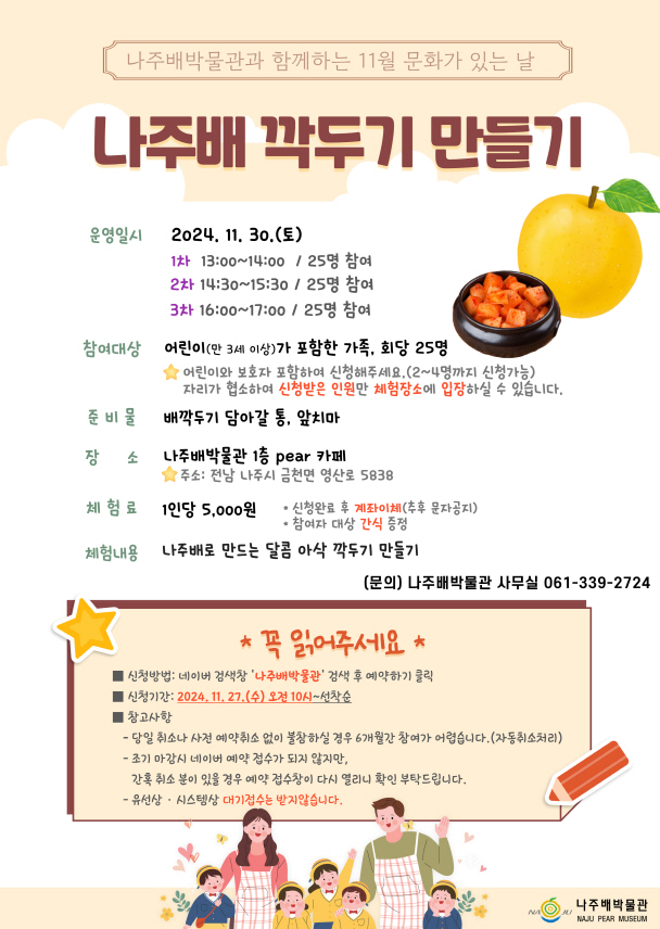 나주배박물관과 함께하는 11월 문화가 있는 날 나주배 깍두기 만들기 운영일시 2024. 11. 30. (토) 1차 13:00~14:00 / 25명 참여 2차 14:30~15:30 / 25명 참여 3차 16:00~17:00 / 25명 참여  참여대상 어린이(만 3세 이상)가 포함한 가족, 회당 25명 ※ 어린이와 보호자 포함하여 신청해주세요.(2~4인까지 신청가능) ※ 자리 한정 수 참가 인원이 한정되어 있습니다. 신청한 인원만 체험장소에 입장할 수 있습니다.  준비물 배깍두기 담아갈 통, 앞치마  장소 나주배박물관 1층 pear 카페 주소: 전남 나주시 금천면 영산로 5838  체험료 1인당 5,000원 ※ 신청완료 후 계좌이체(추후 문자공지) ※ 참가비 대상 간식 증정  체험내용 나주배로 만드는 달콤 아삭 깍두기 만들기  문의 나주배박물관 사무실 061-339-2724  -------------------------------------- 꼭 읽어주세요 신청방법: 네이버 검색창 \