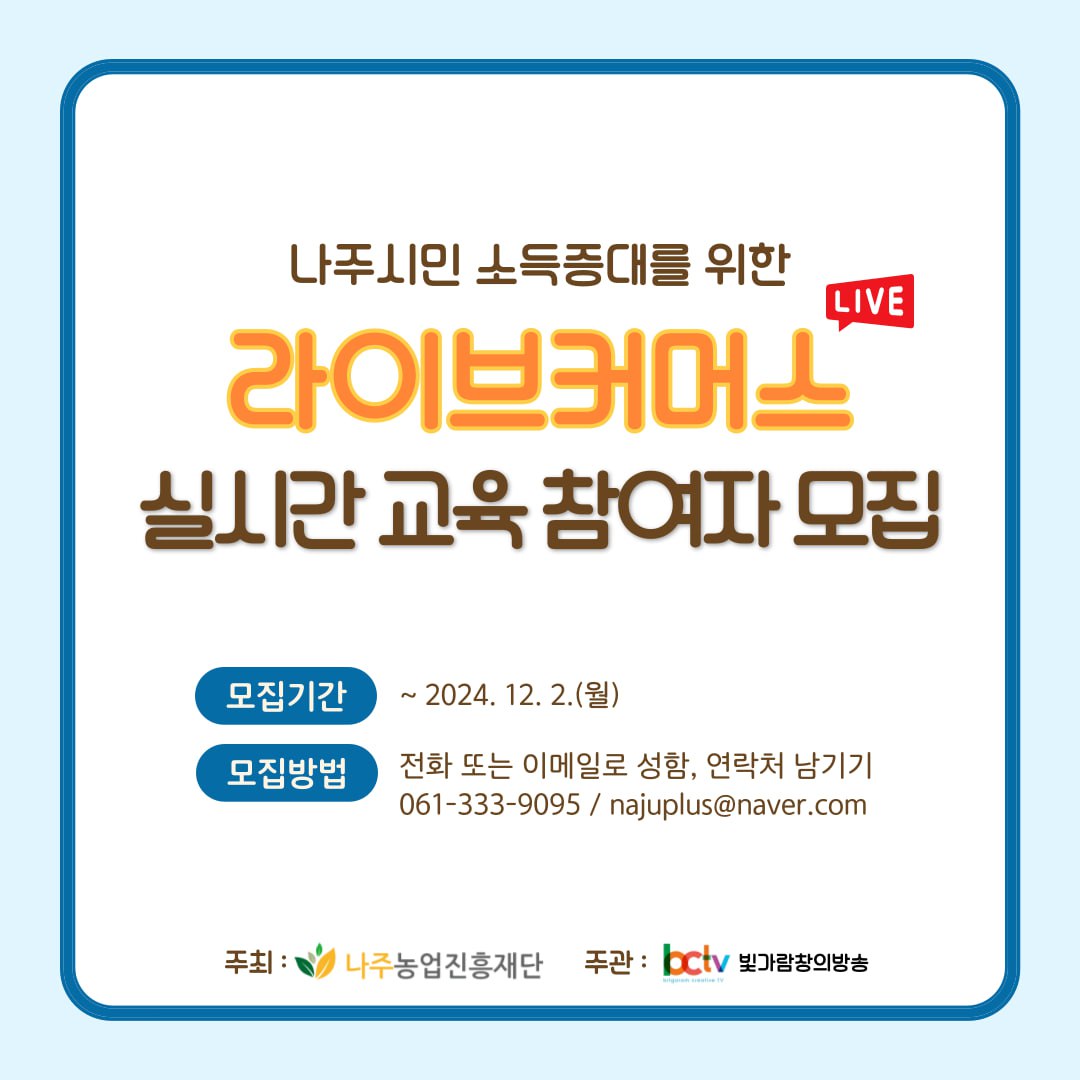 나주시민 소득증대를 위한 라이브커머스 실시간 교육 참여자 모집  모집기간: ~ 2024. 12. 2.(월)  모집방법: 전화 또는 이메일로 성함, 연락처 남기기 061-333-9095 / najuplus@naver.com  주최: 나주농업진흥재단 주관: bctv 빛가람창의방송