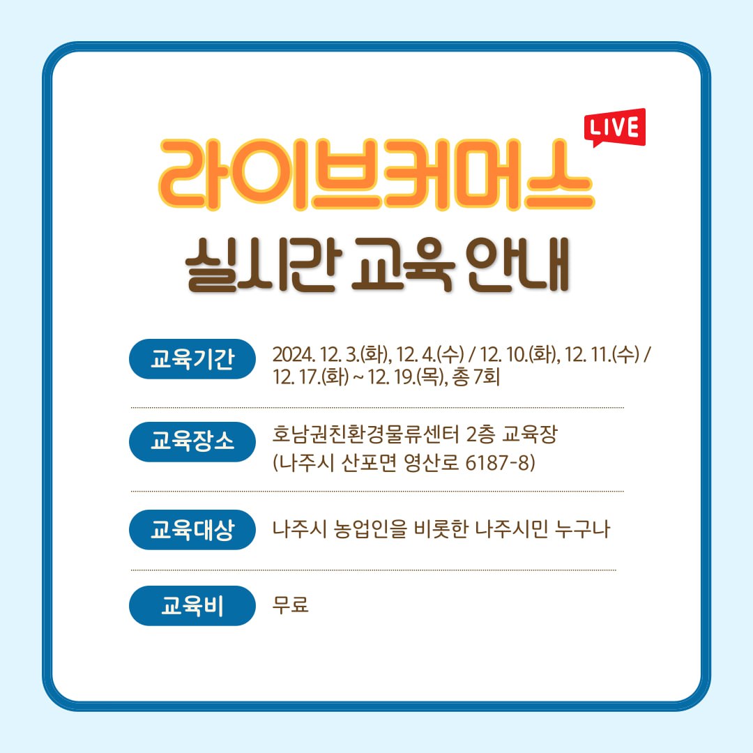 라이브커머스 실시간 교육 안내  교육기간: 2024. 12. 3.(화), 12. 4.(수) / 12. 10.(화), 12. 11.(수) / 12. 17.(화) ~ 12. 19.(목), 총 7회  교육장소: 호남권친환경물류센터 2층 교육장 (나주시 산포면 영산로 6187-8)  교육대상: 나주시 농업인을 비롯한 나주시민 누구나  교육비: 무료