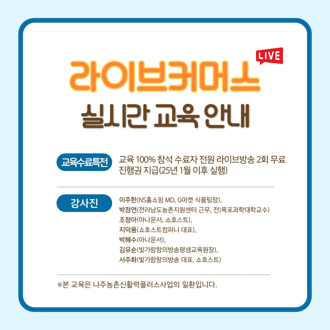 라이브커머스 실시간 교육 안내  교육수료특전: 교육 100% 참석 수료자 전원 라이브방송 2회 무료 진행권 지급(25년 1월 이후 실행)  강사진: 이주한(NS홈쇼핑 MD, GD마켓 식품팀장), 박정연(전라남도농촌지원센터 근무, 전)목포과학대학교수) 조정아(아나운서, 쇼호스트), 지덕영(쇼호스트컴퍼니 대표), 박혜수(아나운서), 김유순(빛가람창의방송평생교육원장), 서주현(빛가람창의방송 대표, 쇼호스트)  * 본 교육은 나주농촌신활력플러스사업의 일환입니다.