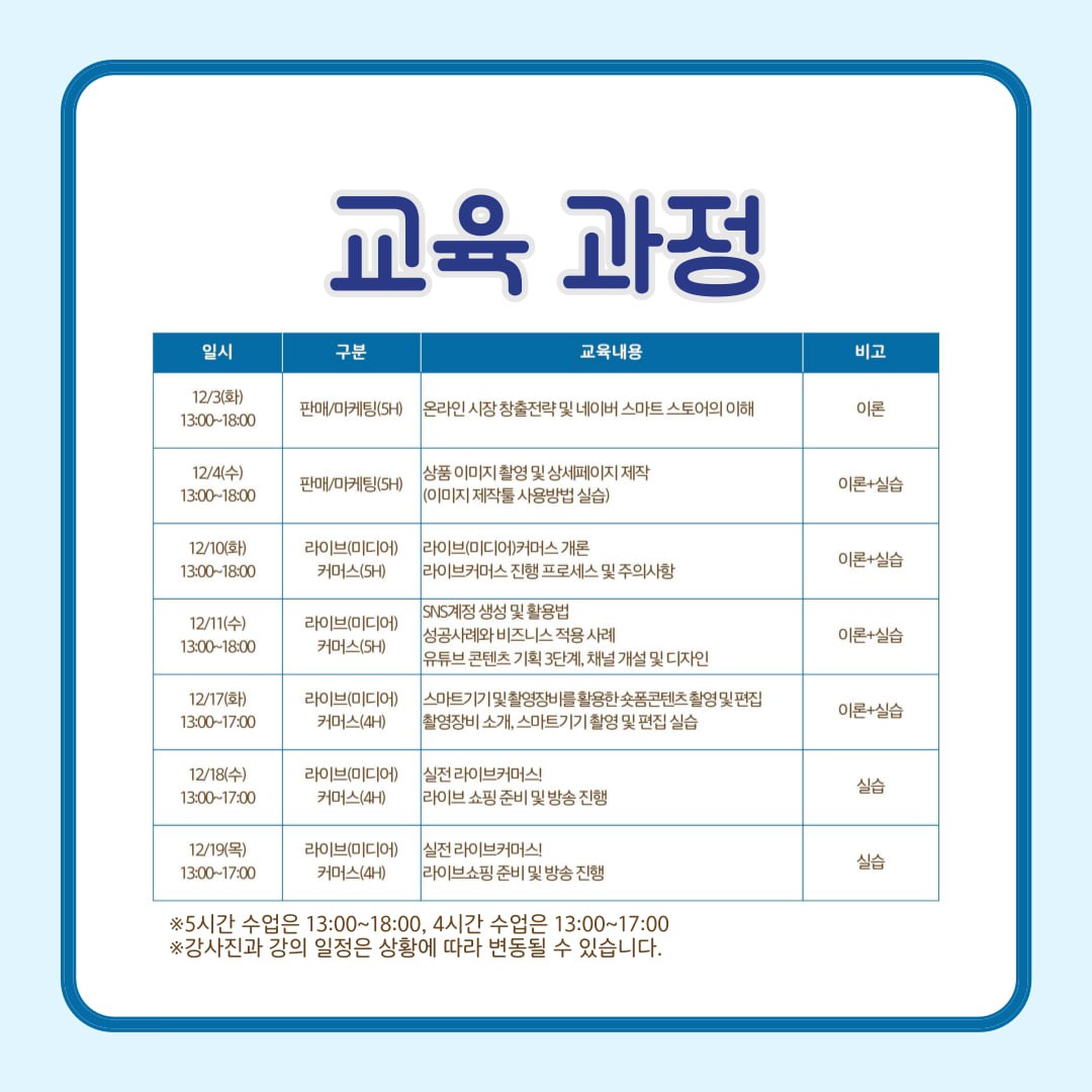 | 일시          | 구분          | 교육내용                                                   | 비고 | | 12/3(화)      | 판매/마케팅(5H) | 온라인 시장 창출전략 및 네이버 스마트 스토어의 이해        | 이론 | | 12/4(수)      | 판매/마케팅(5H) | 상품 이미지 촬영 및 상세페이지 제작 (이미지 제작툴 사용법 실습) | 이론+실습 | | 12/10(화)     | 라이브(미디어)(3H) | 라이브(미디어)커머스 개요, 라이브커머스 진행 프로세스 및 주의사항 | 이론+실습 | | 12/11(수)     | 라이브(미디어)(4H) | SNS계정 생성 및 활용법, 성공사례와 비즈니스 적용 사례       | 이론+실습 | |               | 커머스(4H)    | 유튜브 콘텐츠 기획 3단계, 채널 개설 및 디자인              | 이론+실습 | | 12/17(화)     | 라이브(미디어)(3H) | 스마트기기 활용법을 활용한 홍보 콘텐츠 촬영 및 편집         | 실습 | |               | 커머스(4H)    | 라이브커머스 소개, 스마트기기 활용역 및 편집 실습           | 실습 | | 12/18(수)     | 라이브(미디어)(3H) | 실전 라이브커머스, 라이브 쇼핑 준비 및 방송 진행            | 실습 | | 12/19(목)     | 라이브(미디어)(3H) | 실전 라이브커머스, 라이브 쇼핑 준비 및 방송 진행            | 실습 |  * 5시간 수업은 13:00~18:00, 4시간 수업은 13:00~17:00 * 강사진과 강의 일정은 상황에 따라 변동될 수 있습니다.