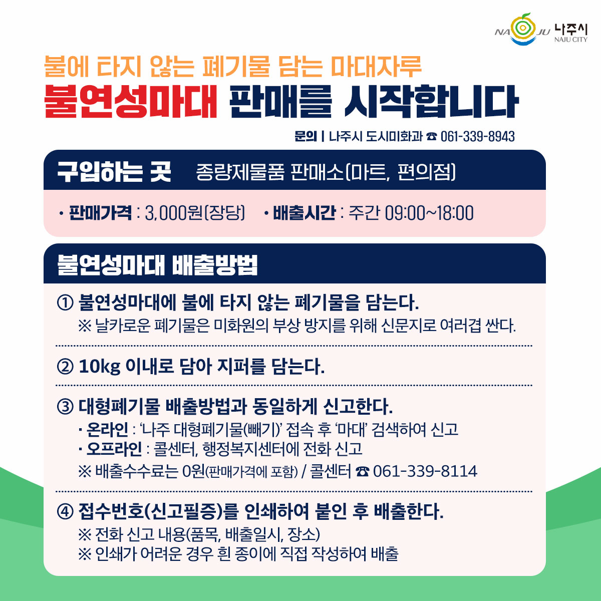 불에 타지 않는 폐기물 담는 마대자루   불연성마대 판매를 시작합니다  문의 | 나주시 도시미화과 ☎ 061-339-8943    구입하는 곳   종량제물품 판매소(마트, 편의점)   - 판매가격 : 3,000원(장당)   - 배출시간 : 주간 09:00~18:00    불연성마대 배출방법   ① 불연성마대에 불에 타지 않는 폐기물을 담는다.   ※ 날카로운 폐기물은 미화원의 부상 방지를 위해 신문지로 여러겹 싼다.    ② 10kg 이내로 담아 지퍼를 닫는다.    ③ 대형폐기물 배출방법과 동일하게 신고한다.   - 온라인 : ‘나주 대형폐기물(빼기)’ 접속 후 ‘마대’ 검색하여 신고   - 오프라인 : 콜센터, 행정복지센터에 전화 신고   ※ 배출수수료는 0원(판매가격에 포함) / 콜센터 ☎ 061-339-8114    ④ 접수번호(신고필증)를 인쇄하여 붙인 후 배출한다.   - 전화 신고 내용(품목, 배출일시, 장소)   - 인쇄가 어려운 경우 흰 종이에 직접 작성하여 배출    나주시 NAJU CITY