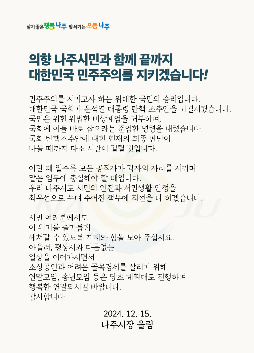 살기좋은 행복 나주 앞서가는 으뜸 나주 의향 나주시민과 함께 끝까지 대한민국 민주주의를 지키겠습니다! 민주주의를 지키고자 하는 위대한 국민의 승리입니다. 대한민국 국회가 윤석열 대통령 탄핵 소추안을 가결시켰습니다. 국민은 위헌, 위법한 비상계엄을 거부하며, 국회에 이를 바로 잡으라는 준엄한 명령을 내렸습니다. 국회 탄핵소추안에 대한 헌재의 최종 판단이 나올 때까지 다소 시간이 걸릴 것입니다. 이런 때 일수록 모든 공직자가 각자의 자리를 지키며 맡은 임무에 충실해야 할 때입니다. 우리 나주시도 시민의 안전과 서민생활 안정을 최우선으로 두며 주어진 책무에 최선을 다 하겠습니다. 시민 여러분께서도 이 위기를 슬기롭게 헤쳐갈 수 있도록 지혜와 힘을 모아 주십시오. 아울러, 평상시와 다름없는 일상을 이어가시면서 소상공인과 어려운 골목경제를 살리기 위해 연말모임, 송년모임 등은 당초 계획대로 진행하며 행복한 연말 되시길 바랍니다. 감사합니다. 2024. 12. 15. 나주시장 올림