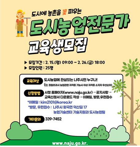 도시에 농촌을 꽃 피우는 도시농업전문가 교육생모집 ▶모집기간 : 2. 15.(월) 09:00 ~ 2. 26.(금) 18:00 ▶모집인원 : 25명 교육대상 시청 홈페이지(www.naju.go.kr) → 공지사항 → 교육신청서 다운로드 작성 → 이메일, 방문, 우편접수 *이메일 : kim2101@korea.kr *방문, 우편접수 : 나주시 왕곡면 덕산길 17 농업기술센터 기술지원과 도시농업팀 기타문의 339-7452 www.naju.go.kr