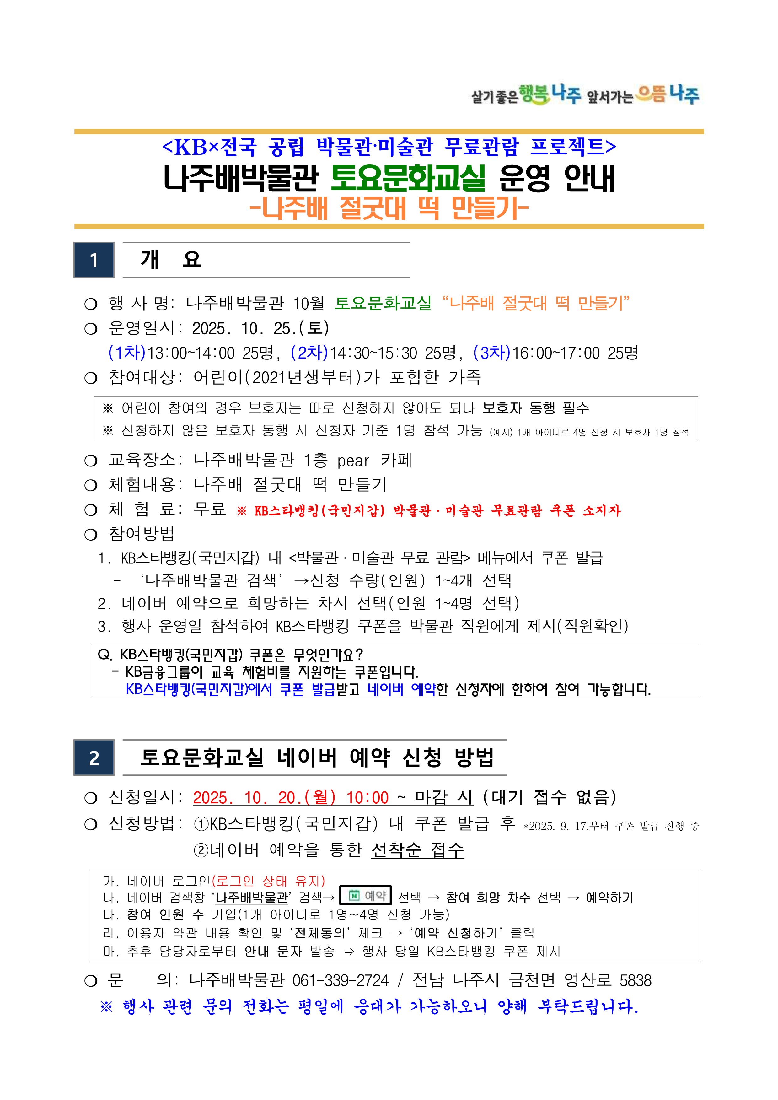 살기좋은 행복 나주 앞서가는 으뜸 나주 <KB×전국 공립 박물관·미술관 무료관람 프로젝트> 나주배박물관 토요문화교실 운영 안내 -나주배 절굿대 떡 만들기- [1] 개요 ○ 행사명: 나주배박물관 10월 토요문화교실 나주배 절굿대 떡 만들기 ○ 운영일시: 2025. 10. 25.(토) (1차) 13:00~14:00 25명, (2차) 14:30~15:30 25명, (3차) 16:00~17:00 25명 ○ 참여대상: 어린이(2021년생부터)가 포함한 가족 ※ 어린이 참여의 경우 보호자는 따로 신청하지 않아도 되나 보호자 동행 필수 ※ 신청하지 않은 보호자 동행 시 신청자 기준 1명 참석 가능 (예시) 1개 아이디로 4명 신청 시 보호자 1명 참석 ○ 교육장소: 나주배박물관 1층 pear 카페 ○ 체험내용: 나주배 절굿대 떡 만들기 ○ 체험료: 무료 ※ KB스타뱅킹 (국민지갑) 박물관·미술관 무료관람 쿠폰 소지자 ○ 참여방법 1. KB스타뱅킹(국민지갑) 내 <박물관·미술관 무료 관람> 메뉴에서 쿠폰 발급 - 나주배박물관 검색 → 신청 수량(인원) 1~4개 선택 2. 네이버 예약으로 희망하는 차시 선택(인원 1~4명 선택) 3. 행사 운영일 참석하여 KB스타뱅킹 쿠폰을 박물관 직원에게 제시(직원확인) Q. KB스타뱅킹(국민지갑) 쿠폰은 무엇인가요? - KB금융그룹이 교육 체험비를 지원하는 쿠폰입니다. KB스타뱅킹(국민지갑)에서 쿠폰 발급받고 네이버 예약한 신청자에 한하여 참여 가능합니다.  [2] 토요문화교실 네이버 예약 신청 방법 ○ 신청일시: 2025. 10. 20.(월) 10:00 ~ 마감 시(대기 접수 없음) ○ 신청방법: (1)KB스타뱅킹(국민지갑) 내 쿠폰 발급 후 *2025. 9. 17.부터 쿠폰 발급 진행 중 (2)네이버 예약을 통한 선착순 접수 가. 네이버 로그인(로그인 상태 유지) 나. 네이버 검색창 나주배박물관 검색 → 예약 선택 → 참여 희망 차수 선택 → 예약하기 다. 참여 인원 수 기입(1개 아이디로 1명~4명 신청 가능) 라. 이용자 약관 내용 확인 및 전체동의 체크→ 예약 신청하기 클릭 마. 추후 담당자로부터 안내 문자 발송 ⇒ 행사 당일 KB스타뱅킹 쿠폰 제시 ○ 문 의: 나주배박물관 061-339-2724 / 전남 나주시 금천면 영산로 5838 ※ 행사 관련 문의 전화는 평일에 응대가 가능하오니 양해 부탁드립니다.