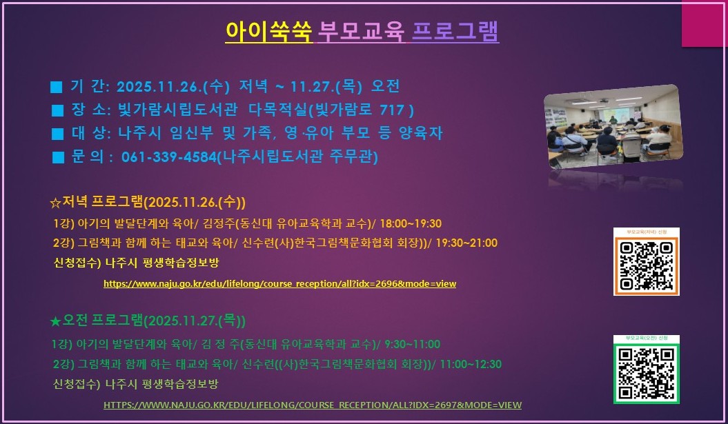아이쑥쑥 부모교육 프로그램 ■ 기간: 2025.11.26.(수) 저녁 ~ 11.27.(목) 오전 ■ 장소: 빛가람시립도서관 다목적실(빛가람로 717) ■ 대상: 나주시 임신부 및 가족, 영·유아 부모 등 양육자 ■ 문의: 061-339-4584(나주시립도서관 주무관) ★저녁 프로그램(2025.11.26.(수)) 1강) 아기의 발달단계와 육아/ 김정주(동신대 유아교육학과 교수)/ 18:00~19:30 2강) 그림책과 함께 하는 태교와 육아/ 신수련(사)한국그림책문화협회 회장))/ 19:30~21:00 신청접수) 나주시 평생학습정보방 https://www.naju.go.kr/edu/lifelong/course_reception/all?idx=2696&mode=view [QR 코드 바로가기 - https://m.site.naver.com/1USvE] ★오전 프로그램(2025.11.27.(목)) 1강) 아기의 발달단계와 육아/ 김정주(동신대 유아교육학과 교수)/ 9:30~11:00 2강) 그림책과 함께 하는 태교와 육아/ 신수련((사)한국그림책문화협회 회장))/ 11:00~12:30 신청접수) 나주시 평생학습정보방 HTTPS://WWW.NAJU.GO.KR/EDU/LIFELONG/COURSE RECEPTION/ALL?IDX=2697&MODE=VIEW [QR 코드 바로가기 - https://m.site.naver.com/1USKw]