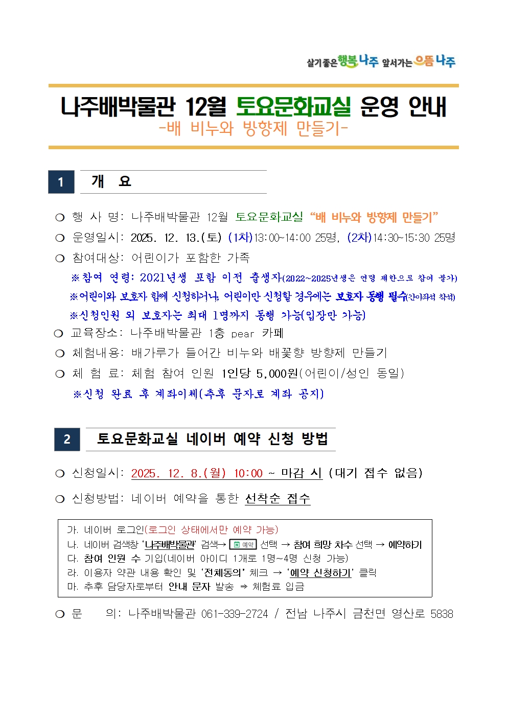 살기좋은 행복 나주 앞서가는 으뜸 나주
나주배박물관 12월 토요문화교실 운영 안내
-배 비누와 방향제 만들기-
[1] 개요
○ 행 사 명: 나주배박물관 12월 토요문화교실 배 비누와 방향제 만들기
○ 운영일시: 2025. 12. 13.(토) (1차)13:00~14:00 25명, (2차) 14:30~15:30 25명
○ 참여대상: 어린이가 포함한 가족
※ 참여 연령: 2021년생 포함 이전 출생자 (2022~2025년생은 연령 제한으로 참여 불가)
※ 어린이와 보호자 함께 신청하거나, 어린이만 신청할 경우에는 보호자 동행 필수(간이좌석 착석)
※ 신청인원 외 보호자는 최대 1명까지 동행 가능(입장만 가능)
○ 교육장소: 나주배박물관 1층 pear 카페
○ 체험내용: 배가루가 들어간 비누와 배꽃향 방향제 만들기
○ 체험료: 체험 참여 인원 1인당 5,000원(어린이/성인 동일)
※ 신청 완료 후 계좌이체(추후 문자로 계좌 공지)

[2] 토요문화교실 네이버 예약 신청 방법
○ 신청일시: 2025. 12. 8.(월) 10:00 ~ 마감 시 (대기 접수 없음)
○ 신청방법: 네이버 예약을 통한 선착순 접수
가. 네이버 로그인(로그인 상태에서만 예약 가능)
나. 네이버 검색창 나주배박물관 검색 → 예약 선택 → 참여 희망 차수 선택 → 예약하기
다. 참여 인원 수 기입(네이버 아이디 1개로 1명~4명 신청 가능)
라. 이용자 약관 내용 확인 및 전체동의 체크→ 예약 신청하기 클릭
마. 추후 담당자로부터 안내 문자 발송 => 체험료 입금
○ 문 의: 나주배박물관 061-339-2724 / 전남 나주시 금천면 영산로 5838
