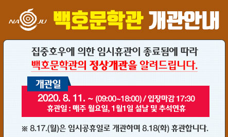 백호문학관개관안내 집중호우에 의한 임시휴관이 종료됨에 따라 백호문학관의 정상개관을 알려드립니다. 개관일 2020. 8. 11. ~ (09:00~18:00) / 입장마감 17:30 휴관일 : 매주 월요일, 1월 1일 설날 및 추석연휴 8.17.(월)은 임시공휴일로 개관하며 8.18(화) 휴관합니다.