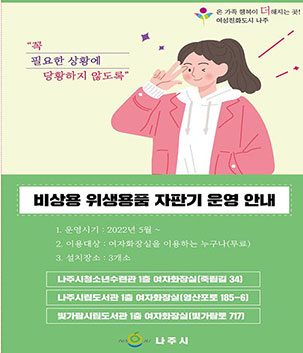 비상용 위생용품 자판기 운영안내 1.운영시기:2022 5월~ 2.이용대상:여자화장실을 이용하는 누구나(무료) 3.설지장소:3개소 -나주시청소년수련관 1층 여자화장실(죽림길 34), 나주시립도서관 1층 여자화장실(영산포로 185-6), 빛가람시립도서관 1층 여자화장실(빛가람로 717) 나주시