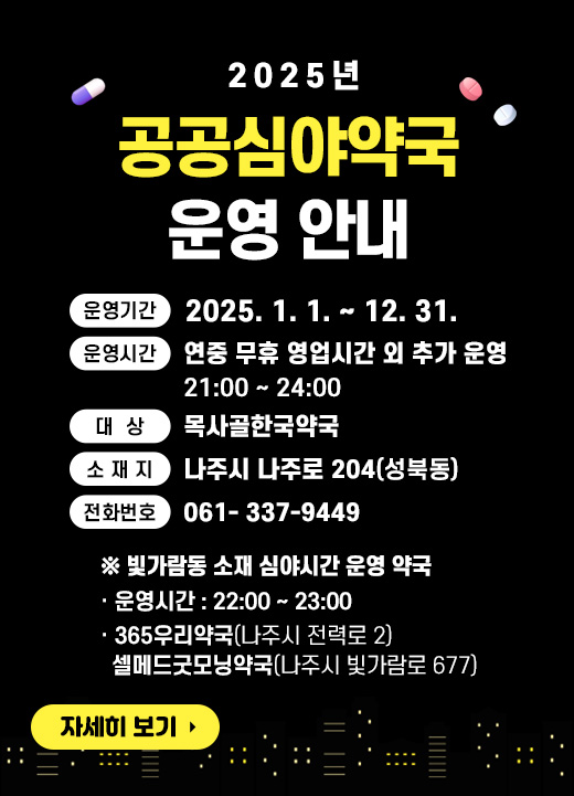 - 운영기간 : 2025. 1. 1.~ 12. 31. - 운영시간 : 연중 무휴 영업시간 외 추가 운영(21:00 ~ 24:00) - 대 상 : 목사골한국약국 - 소 재 지 : 나주시 나주로 204(성북동) - 전화번호 : 061- 337-9449 ※ 빛가람동 소재 심야시간 운영 약국 - 운영시간 : 22:00 ~ 23:00 - 365우리약국(나주시 전력로 2) / 셀메드굿모닝약국(나주시 빛가람로 677) 자세히 보기