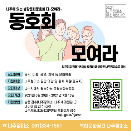 나주에 있는 생활문화 동호회 다~ 모여라~ 동호회 모여라 퇴근하고 뭐해? 동호회모임하고 싶으면 나주정미소로 모여! 모집분야 음악,미술,공연,체육 등 문화예술 지원내용 나주정미소 공간 대관 및 강사 지원(필요시) 모집대상 나주시에서 활동하는 생활문화동호회 모집기간 2021년 6월 29일 ~ 2021년 7월 13일 지원방법 방문접수(나주정미소, 나주시 과원길 5) 네이버 폼접수(QR) 나주시도시재생지원센터 홈페이지 접수 naju.go.kr/njursc 나주정미소 061)334-1551 복합문화공간 나주정미소