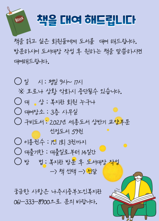 책을 대여해드립니다. 책을 읽고 싶은 회원들에게 도서를 대여해드립니다. 방문하시어 도서대장 작성 후 원하는 책을 말씀하시면 대여해 드립니다. 일시: 평일 9시~17시 ※코로나 상황 악화시 중단될 수 있습니다.  -대상:복지관 회원 누구나 -대여장소:3층 사무실 -구비도서:2021년 세종도서 상반기 교융부문 선정도서 59권 -이용권수:1인1회 3권까지 -대출기한:대출일로 부터 14일간 -방법:복지관 방문 후 도서대장 작성 → 책선택  →  전달 ※궁금한 사항은 나주시 중부노인복지관 061-333-8900으로 문의 바랍니다.