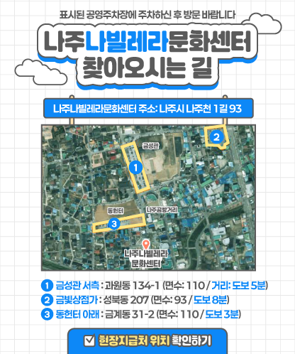 나주나빌레라문화센터 찾아오시는 길 표시된 공영주차장에 주차하신 후 방문 바랍니다. 나주나빌레라문화센터 주소: 나주시 나주천 1길 93   1. 금성관 서측 : 과원동 134-1 (면수: 110 / 거리: 도보 5분) 2. 금빛상점가 : 성북동 207 (면수: 93 / 도보 8분) 3. 동헌터 아래 : 금계동 31-2 (면수: 110 / 도보 3분)  현장지급처 확인하기