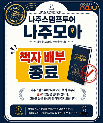 NAJU STAMP TOUR now + naju 나주스탬프투어 나주모아 …… 나주를 모으다, 추억을 담다! …… 책자 배부 종료 책자 표지 나주스탬프투어 나주모아 NAJU 나주스탬프투어 ‘나주모아’ 책자 배부가 종료되었음을 안내드립니다. 그동안 많은 관심과 참여에 감사드립니다! 안내사항 책자를 받으신 분들에 한해 기념품 교환 가능합니다. 기념품 소진 시 기념품 교환도 조기 마감될 수 있습니다.