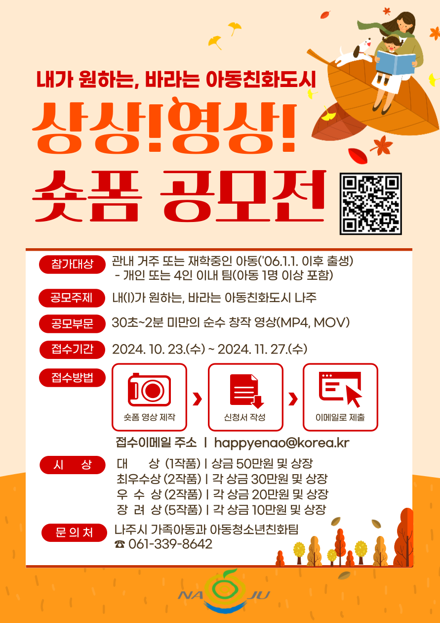 내가 원하는, 바라는 아동친화도시 상상! 영상! 숏폼 공모전  참가대상 관내 거주 또는 재학중인 아동('06.1.1. 이후 출생) - 개인 또는 4인 이내 팀(아동 1명 이상 포함)  공모주제 내가 원하는, 바라는 아동친화도시 나주  공모부문 30초~2분 미만의 순수 창작 영상(MP4, MOV)  접수기간 2024. 10. 23.(수) ~ 2024. 11. 27.(수)  접수방법 촬영 영상 제작 → 신청서 작성 → 이메일 제출  접수이메일 주소 | happyenao@korea.kr  시 상 대상 (1작품) | 상금 50만원 및 상장 최우수상 (2작품) | 각 상금 30만원 및 상장 우수상 (2작품) | 각 상금 20만원 및 상장 장려상 (5작품) | 각 상금 10만원 및 상장  문의처 나주시 가족아동과 아동청소년친화팀 ☎ 061-339-8642
