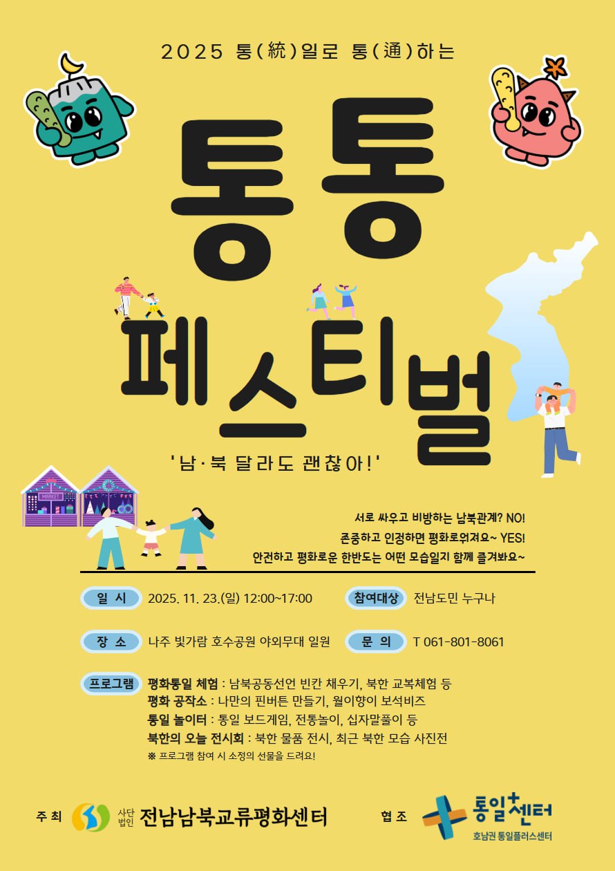 2025 통(統)일로 통(通)하는 통통 페스티벌 남·북 달라도 괜찮아! 서로 싸우고 비방하는 남북관계? NO! 존중하고 인정하면 평화로워져요~ YES! 안전하고 평화로운 한반도는 어떤 모습일지 함께 즐겨봐요~ 일시 | 2025. 11. 23.(일) 12:00~17:00 참여대상 | 전남도민 누구나 장소 | 나주 빛가람 호수공원 야외무대 일원 문의 | T 061-801-8061 프로그램 | 평화통일 체험 : 남북공동선언 빈칸 채우기, 북한 교복체험 등 평화 공작소 : 나만의 핀버튼 만들기, 월이향이 보석비즈 통일 놀이터 : 통일 보드게임, 전통놀이, 십자말풀이 등 북한의 오늘 전시회 : 북한 물품 전시, 최근 북한 모습 사진전 ※ 프로그램 참여 시 소정의 선물을 드려요!  주최 사단법인 전남남북교류평화센터 협조 통일센터 호남권 통일플러스센터