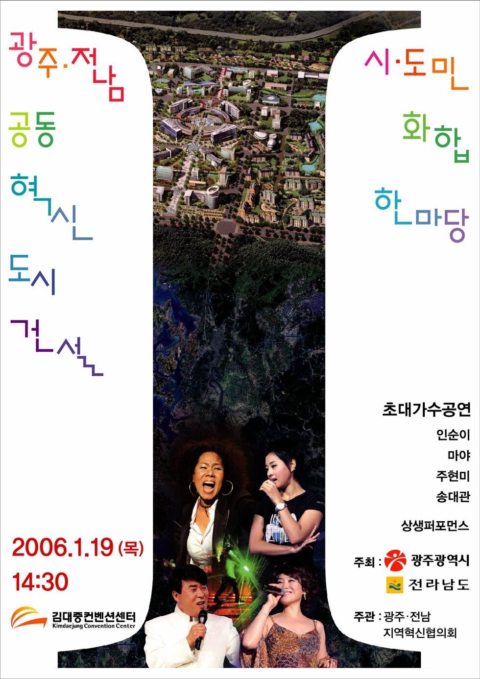 광주 전남 공동 혁신 도시 건설 시 도민 화합 한마당
초대가수공연 인순이,마야,주현미,송대관,상생퍼포먼스
주최:광주광역시,전라남도
주관:광주 전남 지역 혁신협의회
2006.1.19(목) 14:30
김대중컨벤션센터 kimdaejung Convention Center