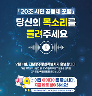「20조 시민 공동체 포럼」 당신의 목소리를 들려주세요 7월 1일, 전남광주통합특별시가 출범합니다. 매년 5조원씩 4년간 총 20조원의 특별지원금을 설계할 정책위원·시민위원을 모집합니다. 어떤 아이디어든 좋습니다. 지금 바로 참여하세요! 당신의 작은 아이디어가 지역의 큰 변화를 만듭니다.