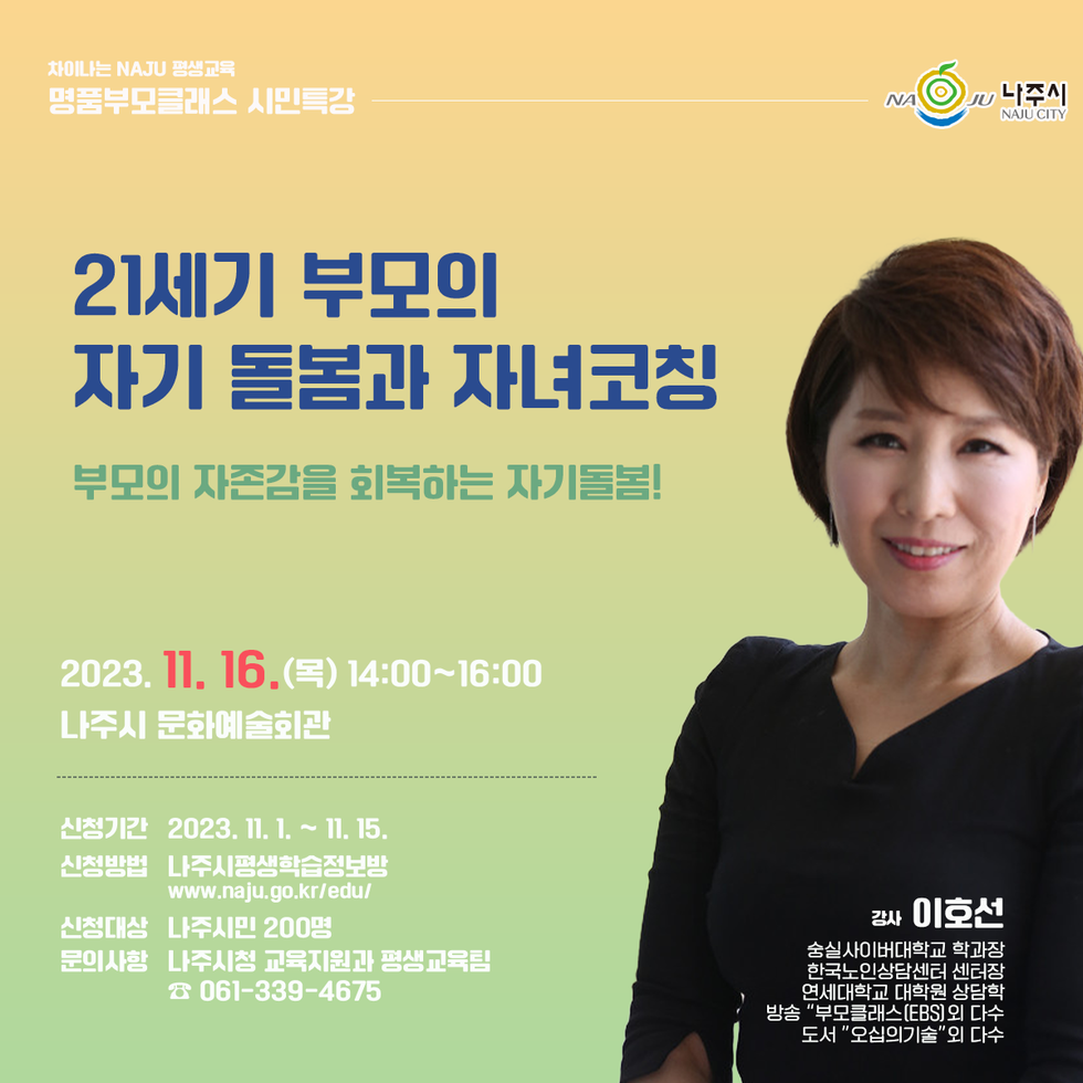 차이나는 NAJU 평생교육 명품부모클래스 시민특강 [나주시] 21세기 부모의 자기 돌봄과 자녀코칭 - 부모의 자존감을 회복하는 자기돌봄! 2023.11.16(목) 14:00~16:00 나주시 문화예술회관  신청기간 2023.11.1~11.15 신청방법 나주시평생학습정보방 www.naju.go.kr/edu 신청대상 : 나주시만 200명 문의사항 : 나주시청 교육지원과 평생교육팀 061-339-4675 강사: 이호선 -숭실사이버대학교 학과장, 한국노인상담센터 센터장, 연세대학교 대학원 상담학, 방송'부모클래스(EBS)외 다수, 도서 '오십의기술' 외 다수