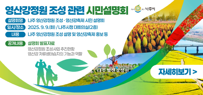 영산강정원 조성 관련 시민설명회  (설명회명) 나주 영산강정원 조성 · 영산강축제 시민 설명회  (일시/장소) 2025. 9. 9.(화) / 나주시청 대회의실(2층)  (내 용) 나주 영산강정원 조성 설명 및 영산강축제 홍보 등 (공개내용) 설명회 발표자료 영산강정원 조성사업 추진현황 영산강 저류생태습지의 기능과 역할 자세히보기
