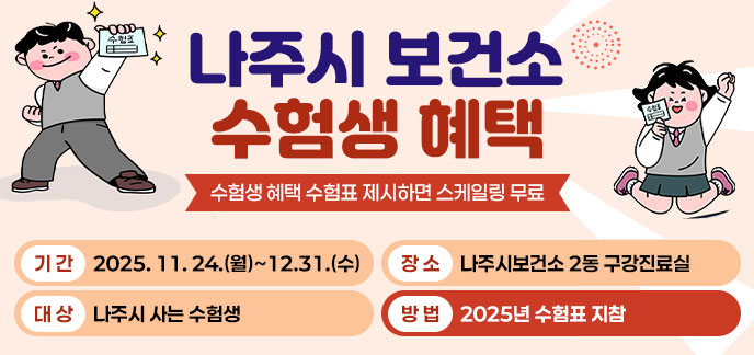 나주시 보건소 수험생 혜택 수험표 제시하면 스케일링 무료 -기간:2025. 11. 24.(월)~12.31.(수) -대상:나주시 사는 수험생 -장소:나주시보건소 2동 구강진료실 -방법:예약 후 2025년 수험표 지참