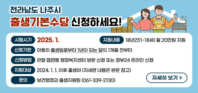 전라남도 나주시 출생기본수당 신청하세요! -시행시기 : 2025. 1. -지원내용 : 18년간(1~18세) 월 20만원 지원 -신청기한 : 아동의 출생일로부터 1년이 되는 달의 1개월 전부터 -신청방법 : 관할 읍면동 행정복지센터 방문 신청 또는 정부24 온라인 신청 -지원대상 : 2024. 1. 1. 이후 출생아(자세한 내용은 본문 참고) -문의 : 보건행정과 출생지원팀(☎ 061-339-2130) 자세히보기