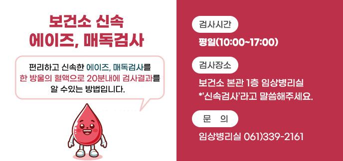 보건소 신속 에이즈, 매독검사 편리하고 신속한 에이즈, 매독검사를 한 방울의 혈액으로 20분내에 검사결과를 알 수있는 방법입니다.   -검사시간:평일(10:00~17:00) -검사장소:보건소 본관 1층 임상병리실 *'신속검사'라고 말씀해주세요. -문의:임상병리실 061)339-2161