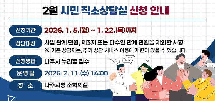 2월 시민 직소상담실 신청 안내 -신청기간: 2026. 1. 5.(월) ~ 1. 22.(목)까지 -상담대상: 사법 관계 민원, 제3자 또는 다수인 관계 민원을 제외한 사항 ※기존 상담자는, 추가 상담 서비스 이용에 제한이 있을 수 있습니다. -신청방법: 나주시 누리집 접수 -운 영 일: 2026. 2. 11.(수) 14:00 -장소: 나주시청 소회의실