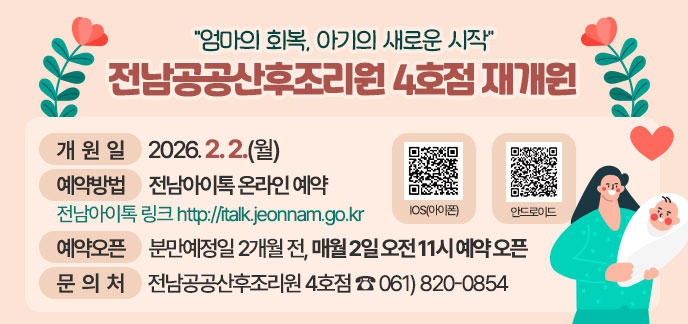 “엄마의 회복, 아기의 새로운 시작” 전남공공산후조리원 4호점 재개원 (개 원 일) 2026. 2. 2.(월) (예약방법) 전남아이톡 온라인 예약 - 전남아이톡 링크 http://italk.jeonnam.go.kr (예약오픈) 분만예정일 2개월 전, 매월 2일 오전 11시 예약 오픈 (문 의 처) 전남공공산후조리원 4호점 ☎ 061)820-0854