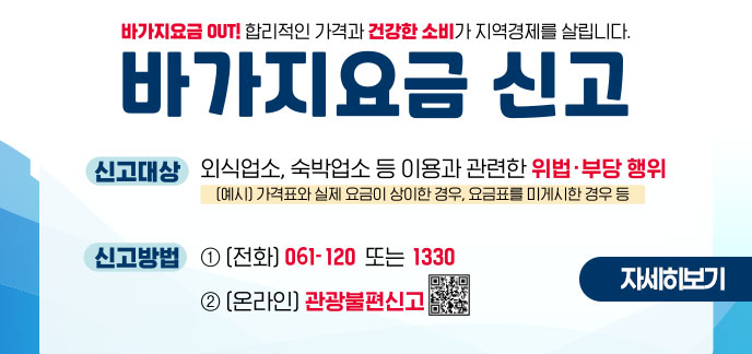 바가지요금 OUT! 합리적인 가격과 건전한 소비가 지역경제를 살립니다. 바가지요금 신고 ■ (신고대상) 외식업소, 숙박업소 등 이용과 관련한 위법∙부당 행위 (예시) 가격표와 실제요금이 상이한 경우, 요금표를 미게시한 경우 등 ■ (신고방법) ① (전화) 061-120 또는 1330 ② (온라인) 관광불편신고 자세히보기