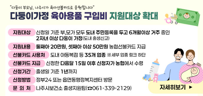 “다둥이 부모님, 나주시가 육아선불카드로 응원합니다” 다둥이가정 육아용품 구입비 지원대상 확대 □ (지원대상) 신청일 기준 부,모가 모두 도내 주민등록을 두고 6개월이상 거주 중인 2자녀 이상 다둥이 가정(도내 출생신고) □ (지원내용) 둘째아 20만원, 셋째아 이상 50만원 농협선불카드 지급 당초)셋째아 이상 지원 → 확대)둘째아 이상 지원* ※ ‘25. 10. 1.부터 변경 □ (선불카드 사용처) 도내 아동복점 등 35개 업종 ※세부 업종 링크 하단 □ (선불카드 지급) 신청한 다음달 15일 이후 신청자가 농협에서 수령 □ (신청기간) 출생일 기준 1년까지 ※ ‘24~’25년생 신청가능일 : ‘26.12.31.일까지 ※ ‘24~’25년생 카드유효기간은 신청일과 관계없이 ’26.12.31일까지 □ (신청방법) 정부24 또는 읍면동행정복지센터 방문 □ (문 의 처) 나주시보건소 출생지원팀(☎061-339-2129)