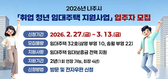 2026년 나주시 「취업 청년 임대주택 지원사업」 입주자 모집 -신청기간: 2026. 2. 27.(금)~3. 13.(금) -모집물량: 임대주택 32호(삼영 부영 10, 송월 부영 22) -지원사항: 임대주택 임대보증금 전액 지원 -지원기간: 2년(1회 연장 가능, 최장 4년) -신청방법: 방문 및 전자우편 신청