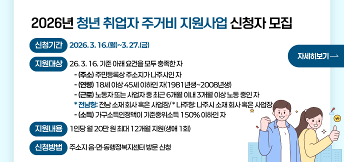 2026년 청년 취업자 주거비 지원사업 신청자 모집  신청기간: 2026. 3. 16.(월)~3. 27.(금)  지원대상: ‘26. 3. 16. 기준 아래 요건을 모두 충족한 자  - (주소) 주민등록상 주소지가 나주시인 자  - (연령) 18세 이상 45세 이하인 자(1981년생~2008년생)  - (근로) 노동자 또는 사업자 중 최근 6개월 이내 3개월 이상 노동 중인 자  * 전남형: 전남 소재 회사 혹은 사업장/ * 나주형: 나주시 소재 회사 혹은 사업장  - (소득) 가구소득인정액이 기준중위소득 150% 이하인 자  지원내용: 1인당 월 20만 원 최대 12개월 지원(생애 1회)  신청방법: 주소지 읍·면·동행정복지센터 방문 신청 자세히보기