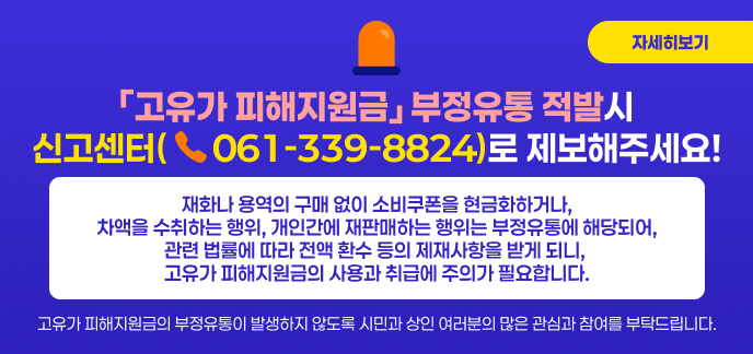 ○ 「고유가 피해지원금」부정유통 적발시 신고센터(☎061-339-8824)로 제보해주세요!  ○ 재화나 용역의 구매 없이 소비쿠폰을 현금화하거나, 차액을 수취하는 행위, 개인간에 재판매하는 행위는 부정유통에 해당되어,  관련 법률에 따라 전액 환수 등의 제재사항을 받게 되니, 고유가 피해지원금의 사용과 취급에 주의가 필요합니다.  ○ 고유가 피해지원금의 부정유통이 발생하지 않도록 시민과 상인 여러분의 많은 관심과 참여를 부탁드립니다. 자세히보기