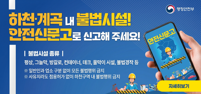 행정안전부 하천·계곡 내 불법시설! 안전신문고로 신고해 주세요! | 불법시설 종류 | 평상, 그늘막, 방갈로, 컨테이너, 데크, 물막이 시설, 불법경작 등 ※ 일반인과 업소 구분 없이 모든 불법행위 금지 ※ 사유지라도 점용허가 없이 하천구역 내 불법행위 금지 안전신문고 자세히보기