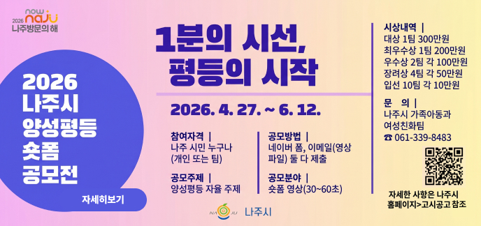 now 2026 naJU 나주방문의 해 1분의 시선, 평등의 시작 2026. 4. 27. ~ 6. 12. 2026 나주시 양성평등 숏폼 공모전 참여자격 | 나주 시민 누구나 (개인 또는 팀) 공모주제 | 양성평등 자율 주제 공모방법 | 네이버 폼, 이메일(영상 파일) 둘 다 제출 공모분야 | 숏폼 영상(30~60초) 시상내역 | 대상 1팀 300만원 최우수상 1팀 200만원 우수상 2팀 각 100만원 장려상 4팀 각 50만원 입선 10팀 각 10만원 문 의 | 나주시 가족아동과 여성친화팀 ☎ 061-339-8483 자세한 사항은 나주시 홈페이지>고시공고 참조 나주시 QR코드주소 (https://m.site.naver.com/26FHt)