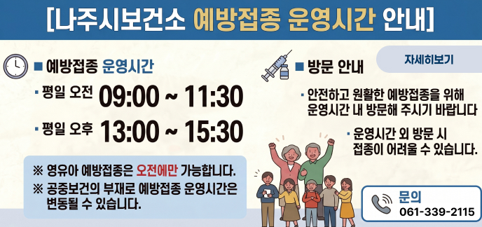 [나주시보건소 예방접종 운영시간 안내]  ■ 예방접종 운영시간  평일 오전 09:00 ~ 11:30  평일 오후 13:00 ~ 15:30  ※ 영유아 예방접종은 오전에만 가능합니다. ※ 공중보건의 부재로 예방접종 운영시간은 변동될 수 있습니다.  ■ 방문 안내  안전하고 원활한 예방접종을 위해 운영시간 내 방문해 주시기 바랍니다  운영시간 외 방문 시 접종이 어려울 수 있습니다.  문의 061-339-2115 자세히보기