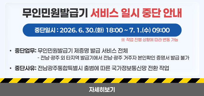 무인민원발급기 서비스 일시 중단 안내 가. 중단일시: 2026. 6. 30.(화) 18:00 ~ 7. 1.(수) 09:00 ※ 작업 진행 상황에 따라 변동 가능 나. 중단업무: 무인민원발급기 제증명 발급 서비스 전체 - 전남·광주 외 타지역 발급기에서 전남·광주 거주자 본인확인 증명서 발급 불가 다. 중단사유: 전남광주통합특별시 출범에 따른 국가정보통신망 전환 작업 자세히보기